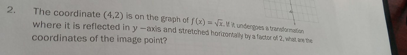 4 
2. The coordinate (4,2) is on the graph of f(x)=sqrt(x). If it undergoes a transformation 
where it is reflected in y -axis and stretched horizontally by a factor of 2, what are the 
coordinates of the image point?