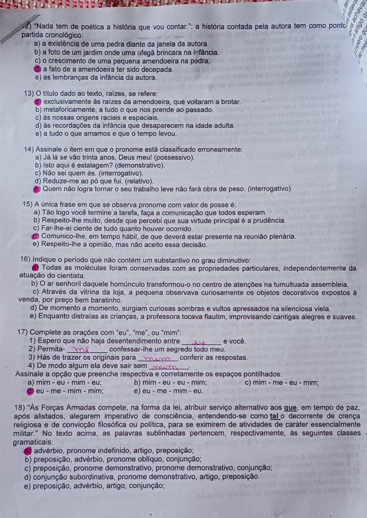 “Nada tem de poética a história que vou contar.”: a história contada pela autora tem como pont
partida cronológico:
a) a existência de uma pedra diante da janela da autora.
b) a foto de um jardim onde uma afegã brincara na infância.
c) o crescimento de uma pequena amendoeira na pedra.
) a fato de a amendoeira ter sido decepada.
e) as lembranças da infância da autora.
13) O título dado ao texto, raízes, se refere:
a exclusivamente às raízes da amendoeira, que voltaram a brotar.
b) metaforicamente, a tudo o que nos prende ao passado.
c) às nossas origens raciais e espaciais
d) às recordações da infância que desaparecem na idade adulta.
e) a tudo o que amamos e que o tempo levou.
14) Assinale o item em que o pronome está classificado erroneamente:
a) Já lá se vão trinta anos, Deus meu! (possessivo).
b) Isto aqui é estalagem? (demonstrativo).
c) Não sei quem és. (interrogativo).
d) Reduze-me ao pó que fui. (relativo).
8) Quem não logra tornar o seu trabalho leve não fará obra de peso. (interrogativo)
15) A única frase em que se observa pronome com valor de posse é:
a) Tão logo você termine a tarefa, faça a comunicação que todos esperam.
b) Respeito-lhe muito, desde que percebi que sua virtude principal é a prudência.
c) Far-lhe-ei ciente de tudo quanto houver ocorrido.
d) Comunico-lhe, em tempo hábil, de que deverá estar presente na reunião plenária.
e) Respeito-lhe a opinião, mas não aceito essa decisão.
16) Indique o período que não contém um substantivo no grau diminutivo:
Todas as moléculas foram conservadas com as propriedades particulares, independentemente da
atuação do cientista.
b) O ar senhoril daquele homúnculo transformou-o no centro de atenções na tumultuada assembleia.
c) Através da vitrina da loja, a pequena observava curiosamente os objetos decorativos expostos à
venda, por preço bem baratinho.
d) De momento a momento, surgiam curiosas sombras e vultos apressados na silenciosa viela.
e) Enquanto distraías as crianças, a professora tocava flautim, improvisando cantigas alegres e suaves.
17) Complete as orações com "eu", "me", ou "mim":
_
1) Espero que não haja desentendimento entre e você.
2) Permita- confessar-lhe um segredo todo meu.
3) Hás de trazer os originais para _conferir as respostas.
4) De modo algum ela deve sair sem_
Assinale a opção que preenche respectiva e corretamente os espaços pontilhados:
a) mim - eu - mim - eu; b) mim - eu - eu - mim; c) mim - me - eu - mim;
d) eu - me - mim - mim; e) eu - me - mim - eu.
18) "Às Forças Armadas compete, na forma da lei, atribuir serviço alternativo aos gue, em tempo de paz,
após alistados, alegarem imperativo de consciência, entendendo-se como tal o decorrente de crença
religiosa e de convicção filosófica ou política, para se eximirem de atividades de caráter essencialmente
militar." No texto acima, as palavras sublinhadas pertencem, respectivamente, às seguintes classes
gramaticais:
advérbio, pronome indefinido, artigo, preposição;
b) preposição, advérbio, pronome oblíquo, conjunção;
c) preposição, pronome demonstrativo, pronome demonstrativo, conjunção;
d) conjunção subordinativa, pronome demonstrativo, artigo, preposição.
e) preposição, advérbio, artigo, conjunção;