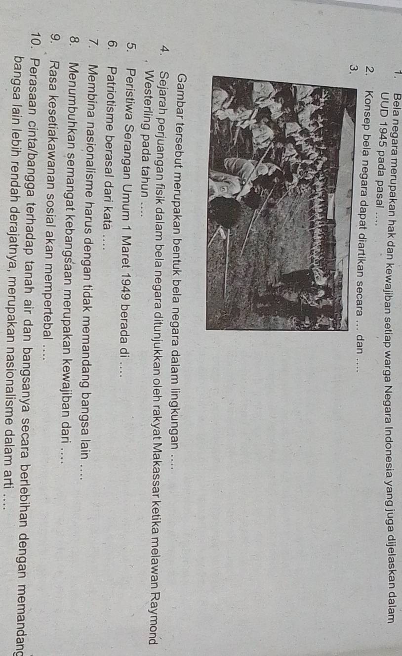 Bela negara merupakan hak dan kewajiban setiap warga Negara Indonesia yang juga dijelaskan dalam 
UUD 1945 pada pasal .... 
2. Konsep bela negara dapat dian .... 
Gambar tersebut merupakan bentuk bela negara dalam lingkungan .... 
4. Sejarah perjuangan fisik dalam bela negara ditunjukkan oleh rakyat Makassar ketika melawan Raymond 
. Westerling pada tahun ... 
5. Peristiwa Serangan Umum 1 Maret 1949 berada di … 
6. Patriotisme berasal dari kata … 
7. Membina nasionalisme harus dengan tidak memandang bangsa lain . 
8. Menumbuhkan semangat kebangsaan merupakan kewajiban dari ... 
9. Rasa kesetiakawanan sosial akan mempertebal … 
10. Perasaan cinta/bangga terhadap tanah air dan bangsanya secara berlebihan dengan memandang 
bangsa lain lebih rendah derajatnya, merupakan nasionalisme dalam arti ....