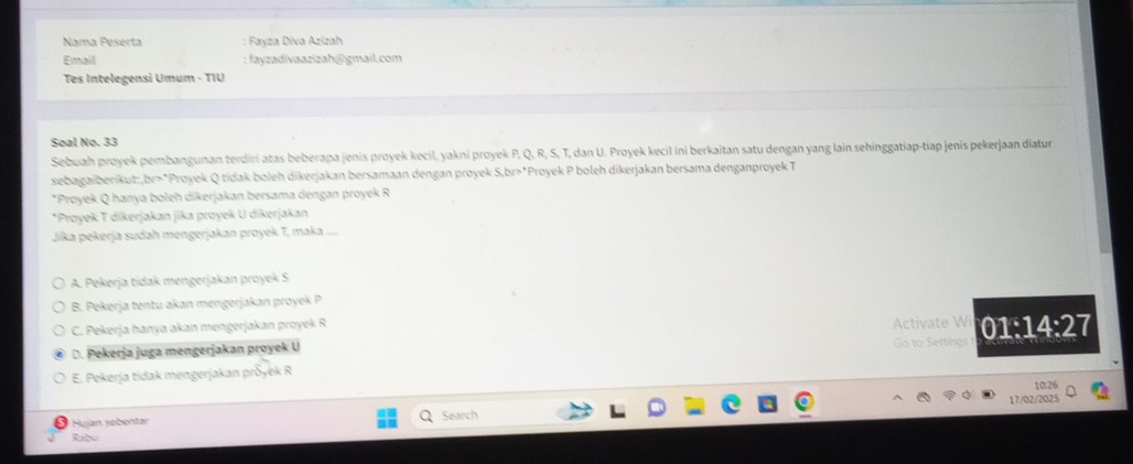 Nama Peserta : Fayza Diva Azizah
Email : fayzadivaazizah@gmail.com
Tes Intelegensi Umum - TIU
Soal No. 33
Sebuah proyek pembangunan terdiri atas beberapa jenis proyek kecil, yakni proyek P, Q, R, S, T, dan U. Proyek kecil ini berkaitan satu dengan yang lain sehinggatiap-tiap jenis pekerjaan diatur
sebagaiberikut:,br>*Proyek Q tidak boleh dikerjakan bersamaan dengan proyek S,br>*Proyek P boleh dikerjakan bersama denganproyek T
*Proyek Q hanya boleh díkerjakan bersama dengan proyek R
*Proyek T dikerjakan jika proyek U dikerjakan
Jika pekerja sudah mengerjakan proyek T, maka . ....
A. Pekerja tidak mengerjakan proyek S
B. Pekerja tentu akan mengerjakan proyek P
C. Pekerja hanya akan mengerjakan proyek R
D. Pekerja juga mengerjakan proyek U Activate W Go to Sertings 01:14:27
E. Pekerja tidak mengerjakan pröyek R
10:26
Hujan søbentar Search 17/02/2025
Rabu