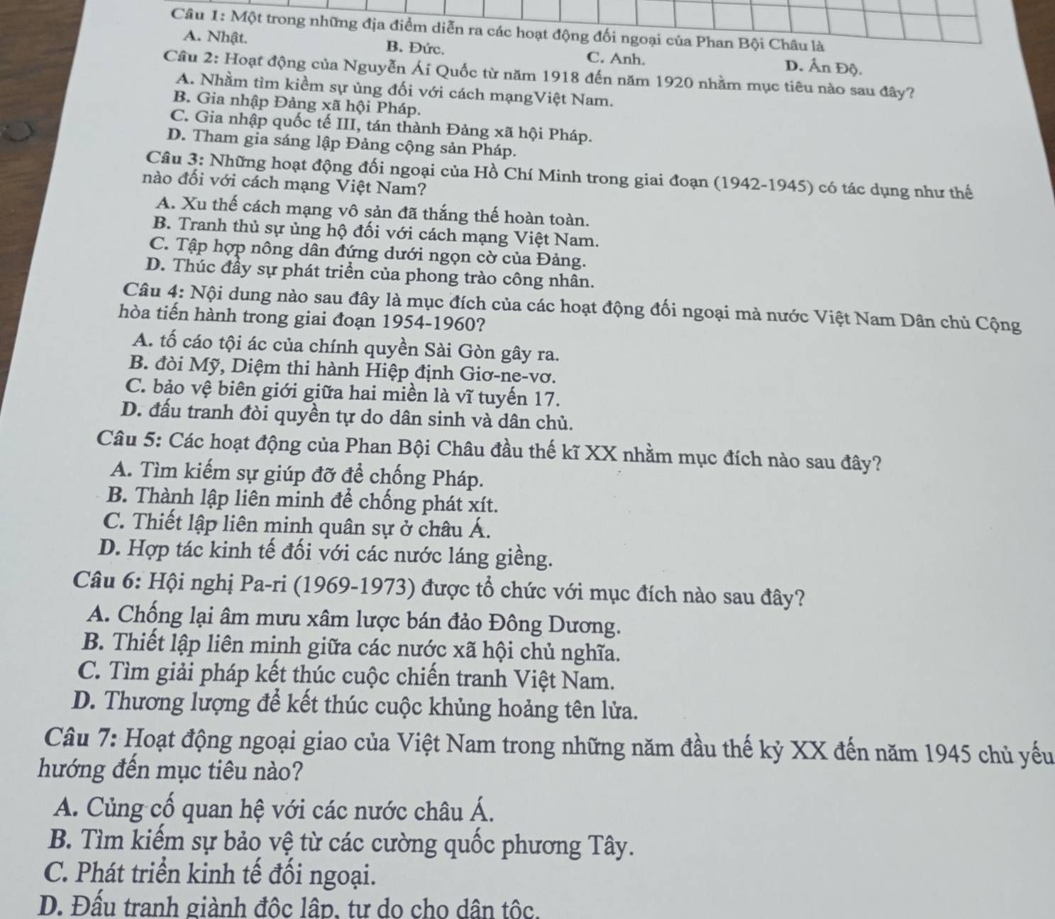 Một trong những địa điểm diễn ra các hoạt động đối ngoại của Phan Bội Châu là
A. Nhật. B. Đức. C. Anh.
D. Ấn Độ.
Cầu 2: Hoạt động của Nguyễn Ái Quốc từ năm 1918 đến năm 1920 nhằm mục tiêu nào sau đây?
A. Nhầm tìm kiềm sự ủng đối với cách mạngViệt Nam.
B. Gia nhập Đảng xã hội Pháp.
C. Gia nhập quốc tế III, tán thành Đảng xã hội Pháp.
D. Tham gia sáng lập Đảng cộng sản Pháp.
Câu 3: Những hoạt động đối ngoại của Hồ Chí Minh trong giai đoạn (1942-1945) có tác dụng như thế
nào đối với cách mạng Việt Nam?
A. Xu thế cách mạng vô sản đã thắng thế hoàn toàn.
B. Tranh thủ sự ủng hộ đối với cách mạng Việt Nam.
C. Tập hợp nông dân đứng dưới ngọn cờ của Đảng.
D. Thúc đầy sự phát triển của phong trào công nhân.
Câu 4: Nội dung nào sau đây là mục đích của các hoạt động đối ngoại mà nước Việt Nam Dân chủ Cộng
hòa tiến hành trong giai đoạn 1954-1960?
A. tố cáo tội ác của chính quyền Sài Gòn gây ra.
B. đòi Mỹ, Diệm thi hành Hiệp định Giơ-ne-vơ.
C. bảo vệ biên giới giữa hai miền là vĩ tuyến 17.
D. đấu tranh đòi quyền tự do dân sinh và dân chủ.
Câu 5: Các hoạt động của Phan Bội Châu đầu thế kĩ XX nhằm mục đích nào sau đây?
A. Tìm kiếm sự giúp đỡ để chống Pháp.
B. Thành lập liên minh để chống phát xít.
C. Thiết lập liên minh quân sự ở châu Á.
D. Hợp tác kinh tế đối với các nước láng giềng.
Câu 6: Hội nghị Pa-ri (1969-1973) được tổ chức với mục đích nào sau đây?
A. Chống lại âm mưu xâm lược bán đảo Đông Dương.
B. Thiết lập liên minh giữa các nước xã hội chủ nghĩa.
C. Tìm giải pháp kết thúc cuộc chiến tranh Việt Nam.
D. Thương lượng để kết thúc cuộc khủng hoảng tên lửa.
Câu 7: Hoạt động ngoại giao của Việt Nam trong những năm đầu thế kỷ XX đến năm 1945 chủ yếu
hướng đến mục tiêu nào?
A. Củng cố quan hệ với các nước châu Á.
B. Tìm kiếm sự bảo vệ từ các cường quốc phương Tây.
C. Phát triển kinh tế đổi ngoại.
D. Đấu tranh giành độc lập, tư do cho dân tộc.