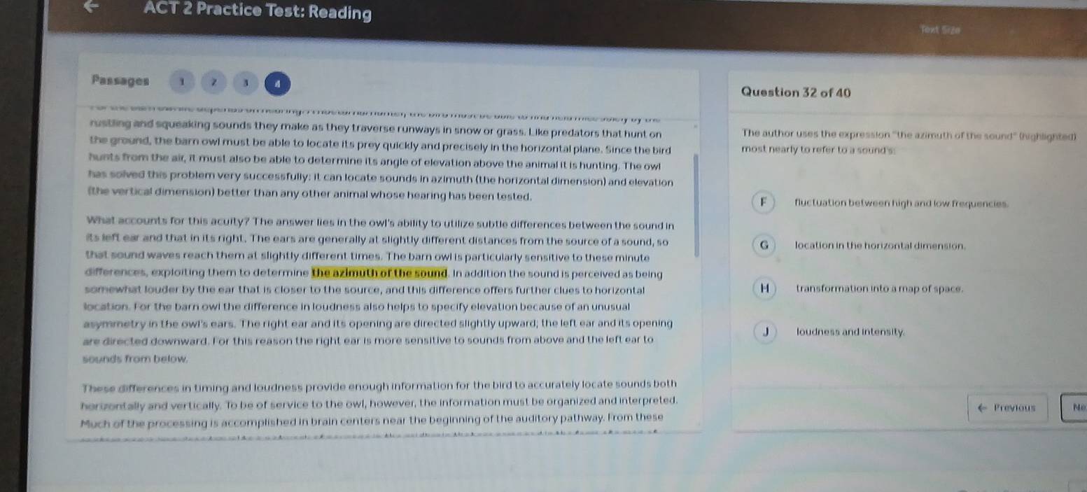 ACT 2 Practice Test: Reading Text Sizo
Passages 1 3 Question 32 of 40

rustling and squeaking sounds they make as they traverse runways in snow or grass. Like predators that hunt on The author uses the expression ''the azimuth of the sound' (highlighted)
the ground, the barn owl must be able to locate its prey quickly and precisely in the horizontal plane. Since the bird most nearly to refer to a sound's:
hunts from the air, it must also be able to determine its angle of elevation above the animal it is hunting. The owl
has solved this problem very successfully; it can locate sounds in azimuth (the horizontal dimension) and elevation
(the vertical dimension) better than any other animal whose hearing has been tested. F__ fluctuation between high and low frequencies.
What accounts for this acuity? The answer lies in the owl's ability to utilize subtle differences between the sound in
its left ear and that in its right. The ears are generally at slightly different distances from the source of a sound, so G)__location in the horizontal dimension.
that sound waves reach them at slightly different times. The barn owl is particularly sensitive to these minute
differences, exploiting them to determine the azimuth of the sound. In addition the sound is perceived as being
somewhat louder by the ear that is closer to the source, and this difference offers further clues to horizontal H)__ transformation into a map of space.
location. For the barn owl the difference in loudness also helps to specify elevation because of an unusual
asymmetry in the owl's ears. The right ear and its opening are directed slightly upward; the left ear and its opening J)__ loudness and intensity.
are directed downward. For this reason the right ear is more sensitive to sounds from above and the left ear to
sounds from below.
These differences in timing and loudness provide enough information for the bird to accurately locate sounds both
herizontally and vertically. To be of service to the owl, however, the information must be organized and interpreted. ← Previous
Much of the processing is accomplished in brain centers near the beginning of the auditory pathway. From these