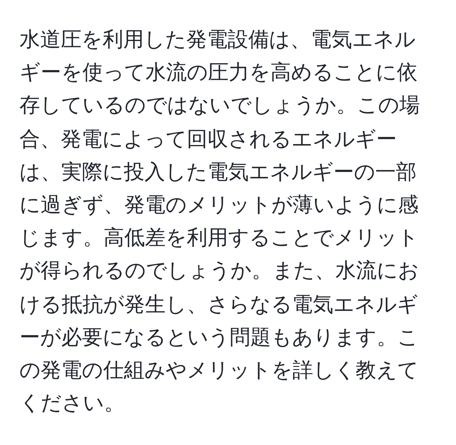 水道圧を利用した発電設備は、電気エネルギーを使って水流の圧力を高めることに依存しているのではないでしょうか。この場合、発電によって回収されるエネルギーは、実際に投入した電気エネルギーの一部に過ぎず、発電のメリットが薄いように感じます。高低差を利用することでメリットが得られるのでしょうか。また、水流における抵抗が発生し、さらなる電気エネルギーが必要になるという問題もあります。この発電の仕組みやメリットを詳しく教えてください。