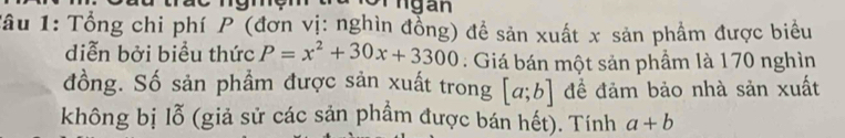 A n gan 
Tâu 1: Tổng chi phí P (đơn vị: nghìn đồng) đề sản xuất x sản phẩm được biểu 
diễn bởi biểu thức P=x^2+30x+3300 : Giá bán một sản phầm là 170 nghìn 
đồng. Số sản phẩm được sản xuất trong [a;b] để đảm bảo nhà sản xuất 
không bị lỗ (giả sử các sản phầm được bán hết). Tính a+b