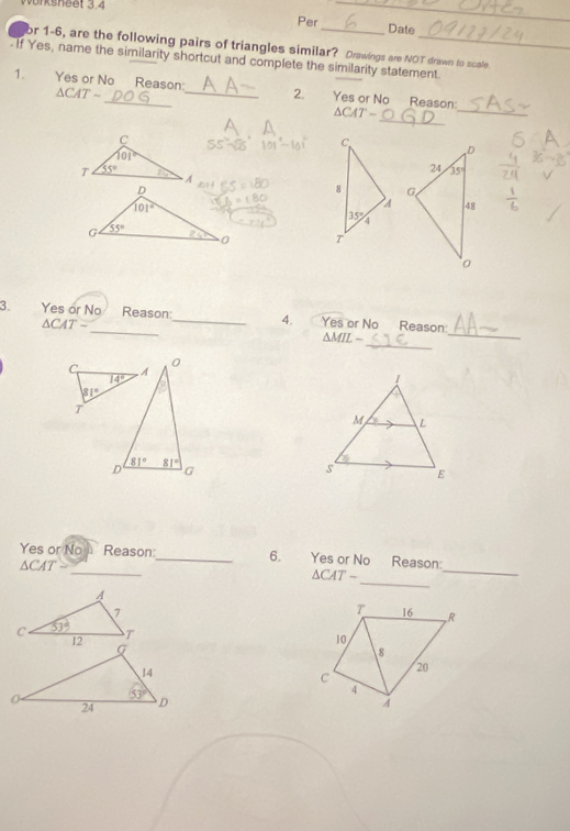 neet 3, 4
_
Per Date
or 1-6, are the following pairs of triangles similar? Drawings are NOT drawn to scole.
If Yes, name the similarity shortcut and complete the similarity statement.
1. Yes or No_ Reason:_ 2. Yes or No Reason:
△ CATsim
_
△ CAT-
_
C
C.
101°
T 55° 10 8 
A
35°
T
_
_
3. Yes or No Reason:_ 4. Yes or No Reason:
△ CAT-
_
△ MIL-
C A
0
14°
81°
T
81°
D 81°
G
_
_
Yes or No Reason:_ 6. Yes or No Reason:
△ CAT
_
△ CAT-
T 16 R
10
8
20
c
4
A