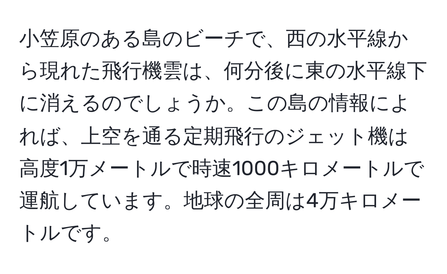 小笠原のある島のビーチで、西の水平線から現れた飛行機雲は、何分後に東の水平線下に消えるのでしょうか。この島の情報によれば、上空を通る定期飛行のジェット機は高度1万メートルで時速1000キロメートルで運航しています。地球の全周は4万キロメートルです。