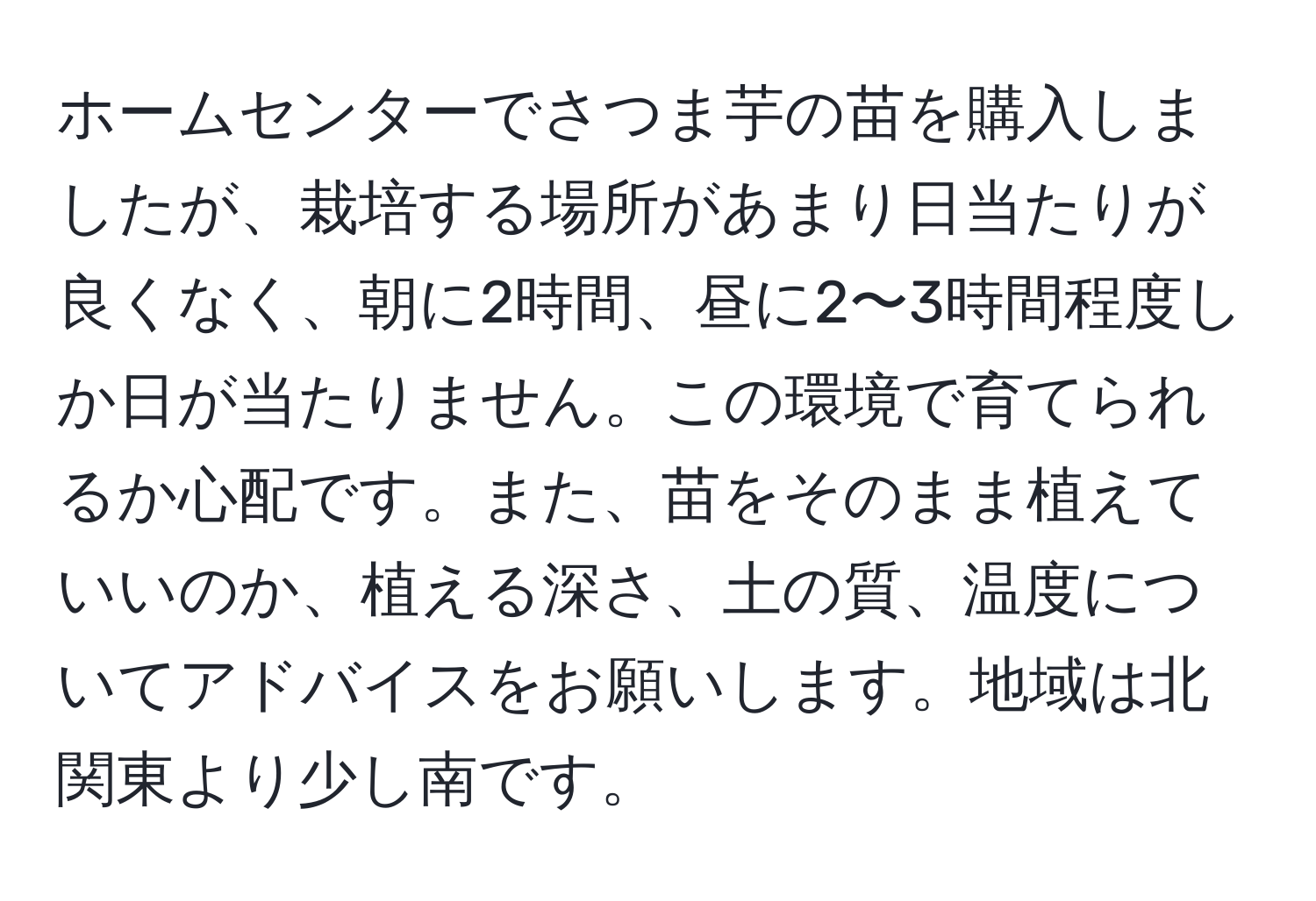 ホームセンターでさつま芋の苗を購入しましたが、栽培する場所があまり日当たりが良くなく、朝に2時間、昼に2〜3時間程度しか日が当たりません。この環境で育てられるか心配です。また、苗をそのまま植えていいのか、植える深さ、土の質、温度についてアドバイスをお願いします。地域は北関東より少し南です。