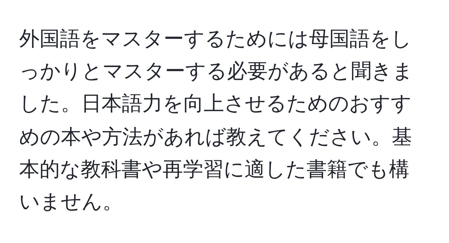 外国語をマスターするためには母国語をしっかりとマスターする必要があると聞きました。日本語力を向上させるためのおすすめの本や方法があれば教えてください。基本的な教科書や再学習に適した書籍でも構いません。