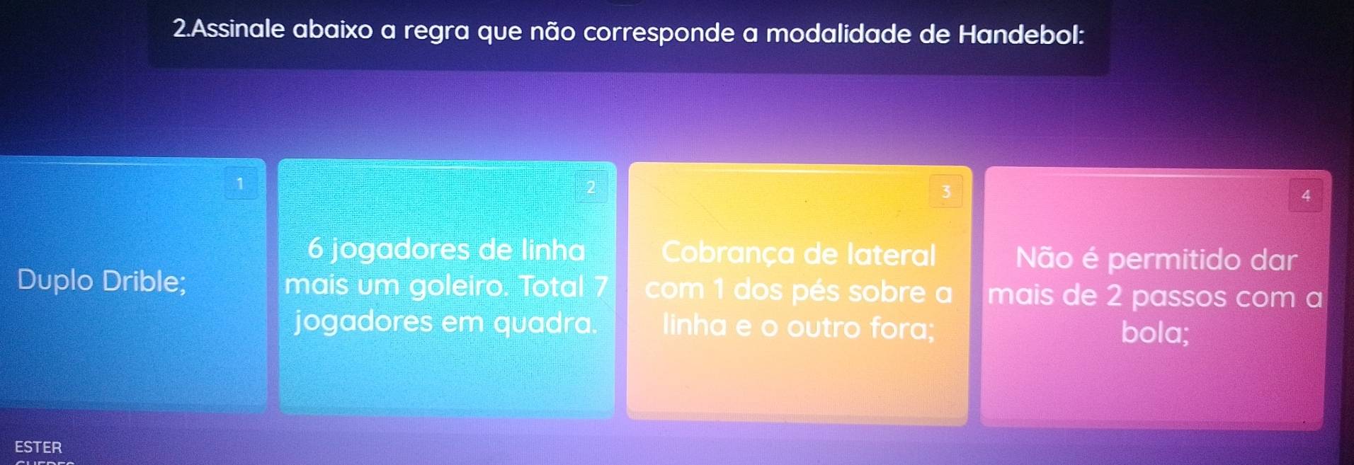 Assinale abaixo a regra que não corresponde a modalidade de Handebol:
3
4
6 jogadores de linha Cobrança de lateral Não é permitido dar
Duplo Drible; mais um goleiro. Total 7 com 1 dos pés sobre a mais de 2 passos com a
jogadores em quadra linha e o outro fora; bola;
ESTER