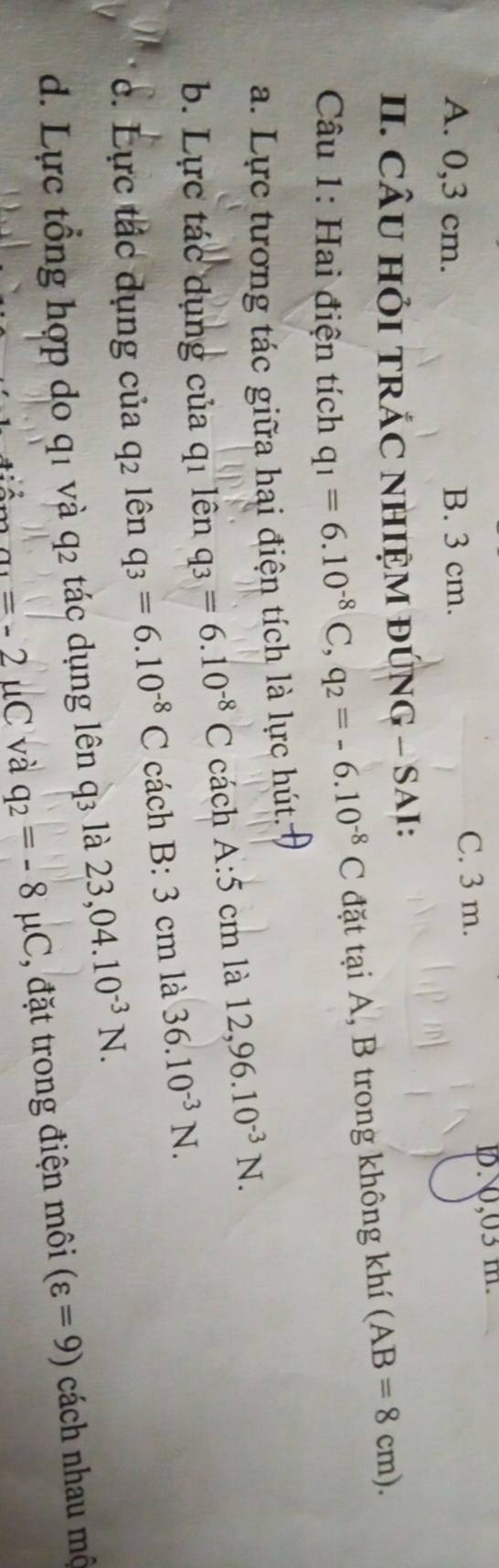 C. 3 m.
A. 0,3 cm. B. 3 cm. 1N, 03 m.
II. CÂU HỏI TRÁC NHIỆM ĐÚNG - SAI:
Câu 1: Hai điện tích q_1=6.10^(-8)C, q_2=-6.10^(-8)C đặt tại A, B trong không khí (AB=8cm). 
a. Lực tương tác giữa hai điện tích là lực hút:
b. Lực tác dụng của qi lên q_3=6.10^(-8)C cách A:5cm là 12,96.10^(-3)N. 
c. Lực tắc dụng của q_2 lên q_3=6.10^(-8)C cách B:3cm là 36.10^(-3)N. 
d. Lực tổng hợp do q1 và q2 tác dụng lên q3 là 23,04.10^(-3)N.
a_1=-2uC và q_2=-8mu C , đặt trong điện môi (varepsilon =9) cách nhau mộ