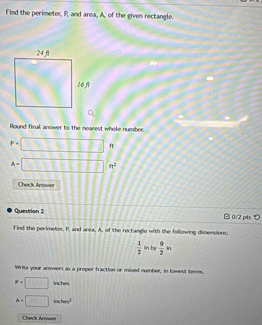 Find the perimeter, P, and area, A, of the given rectangle. 
Round final answer to the nearest whole number. 
P=□ □^(□)□  ft
A=□ ft^2
Check Answer 
Question 2 
0/2 pts つ 
Find the perimeter, P, and area, A, of the rectangle with the following dimensions:
 1/2  in by  9/2 in
Write your answers as a proper fraction or mixed number, in lowest terms.
P=□ inches
A=□ inches^2
Check Answer