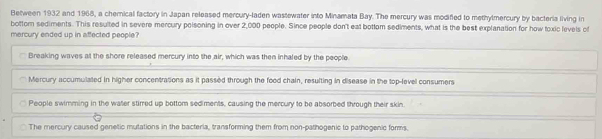 Between 1932 and 1968, a chemical factory in Japan released mercury-laden wastewater into Minamata Bay. The mercury was modifled to methylmercury by bacteria living in
bottom sediments. This resulted in severe mercury poisoning in over 2,000 people. Since people don't eat bottom sediments, what is the best explanation for how toxic levels of
mercury ended up in affected people?
Breaking waves at the shore released mercury into the air, which was then inhaled by the people
Mercury accumulated in higher concentrations as it passed through the food chain, resulting in disease in the top-level consumers
People swimming in the water stirred up bottom sediments, causing the mercury to be absorbed through their skin.
The mercury caused genetic mutations in the bacteria, transforming them from non-pathogenic to pathogenic forms.