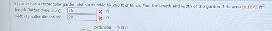 A farmer has a rectangular garden plot surrounded by 200 ft of fence. Find the length and width of the garden if its area is 1275ft^2, 
length (larger dimension) 75 ft
width (smaller dimension) 20 ft
perimeter =200ft