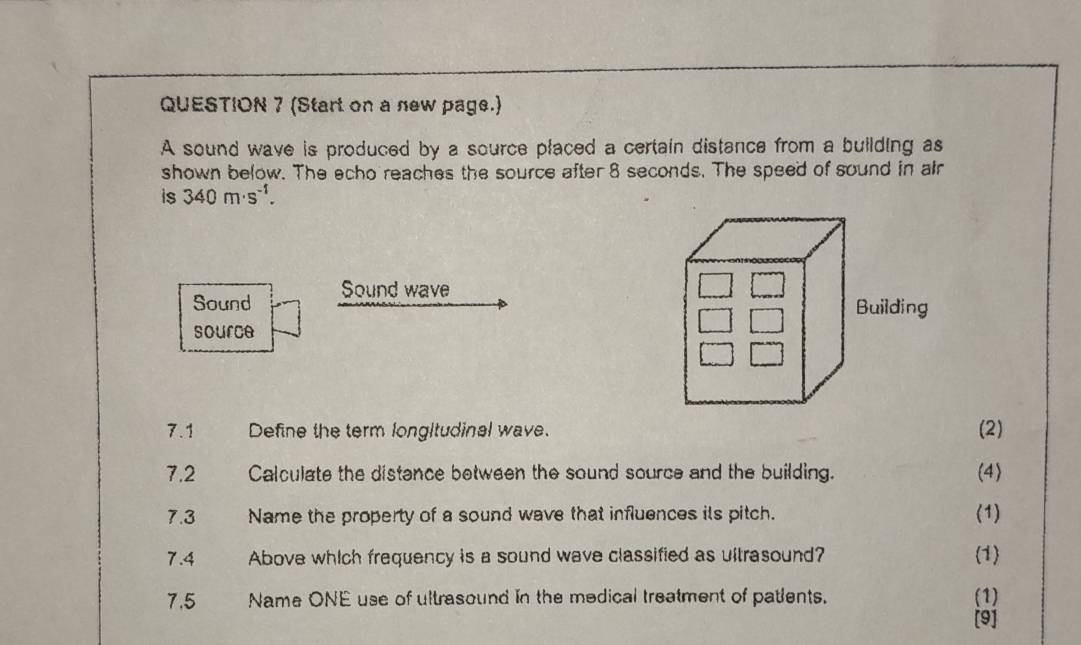 (Start on a new page.) 
A sound wave is produced by a source placed a certain distance from a building as 
shown below. The echo reaches the source after 8 seconds. The speed of sound in alr 
is 340m· s^(-1). 
Sound Sound wave 
source 
7.1 Define the term longltudinal wave. (2) 
7.2 Calculate the distance between the sound source and the building. (4) 
7.3 Name the property of a sound wave that influences ils pitch. (1) 
7.4 Above which frequency is a sound wave classified as ultrasound? (1) 
7.5 Name ONE use of ultrasound in the medical treatment of patlents. (1) 
[9]