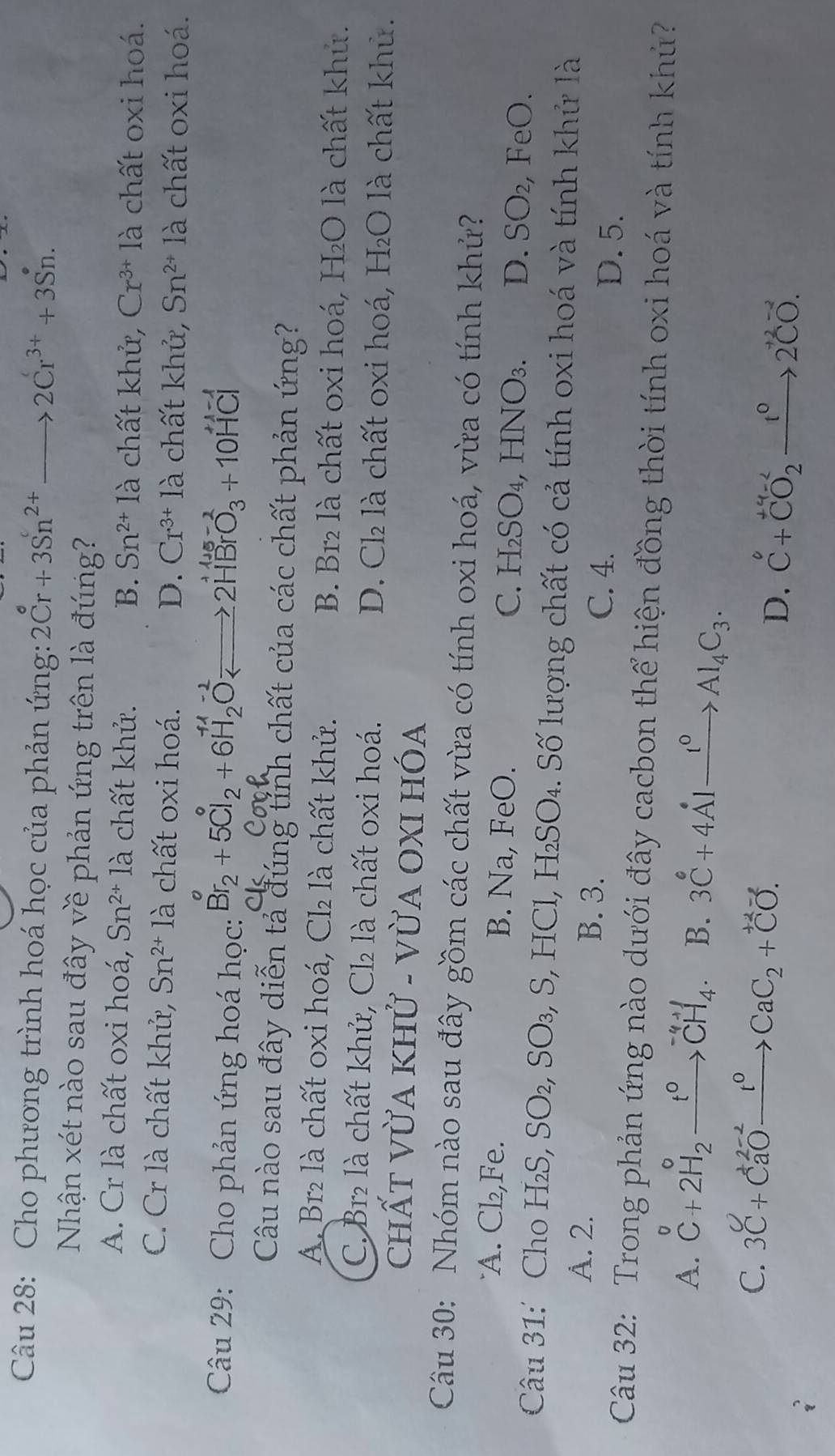 Cho phương trình hoá học của phản ứng: 2Cr^6+3Sn^(2+) to 2Cr^(3+)+3Sn.
Nhận xét nào sau đây về phản ứng trên là đúng?
A. Cr là chất oxi hoá, Sn^(2+) là chất khử. B. Sn^(2+)1a chất khử, Cr^(3+)1_c^(1 chất oxi hoá.
C. Cr là chất khử, Sn^2+) là chất oxi hoá. D. Cr^(3+)la à chất khử, Sn^(2+) là chất oxi hoá.
Câu 29: Cho phản ứng hoá học: Br_2+5Cl_2+6H_2OLongleftrightarrow 2HBrO_3^((+1-1)+10HCl
Câu nào sau đây diễn tả đúng tỉnh chất của các chất phản ứng?
A. Br₂ là chất oxi hoá, C12 là chất khử. B. Br₂ là chất oxi hoá, H₂O là chất khủ.
C. Br₂ là chất khử, Cl là chất oxi hoá. D. Cl₂ là chất oxi hoá, H₂O là chất khủ.
chấT VỪA Khử - vỪA OXI HÓa
Câu 30: Nhóm nào sau đây gồm các chất vừa có tính oxi hoá, vừa có tính khử?
A. Cl₂,Fe. B. Na, FeO. C. H₂SO₄, HNO₃. D. SO₂, FeO.
Câu 31:' Cho H₂S, SO₂, SO₃, S, HCl, H₂SO₄. Số lượng chất có cả tính oxi hoá và tính khử là
A. 2. B. 3. C. 4.
D. 5.
Câu 32: Trong phản ứng nào dưới đây cacbon thể hiện đồng thời tính oxi hoá và tính khủ?
A. beginarray)r o C+2H_2_ t^0CH_4· B. 3C°+4Alxrightarrow I°Al_4C_3.
C. 3C+Ca^(2-2)to CaC_2+CO.
D. C^0+CO_2^(++CO_2^-xrightarrow )2^(-2)CO.