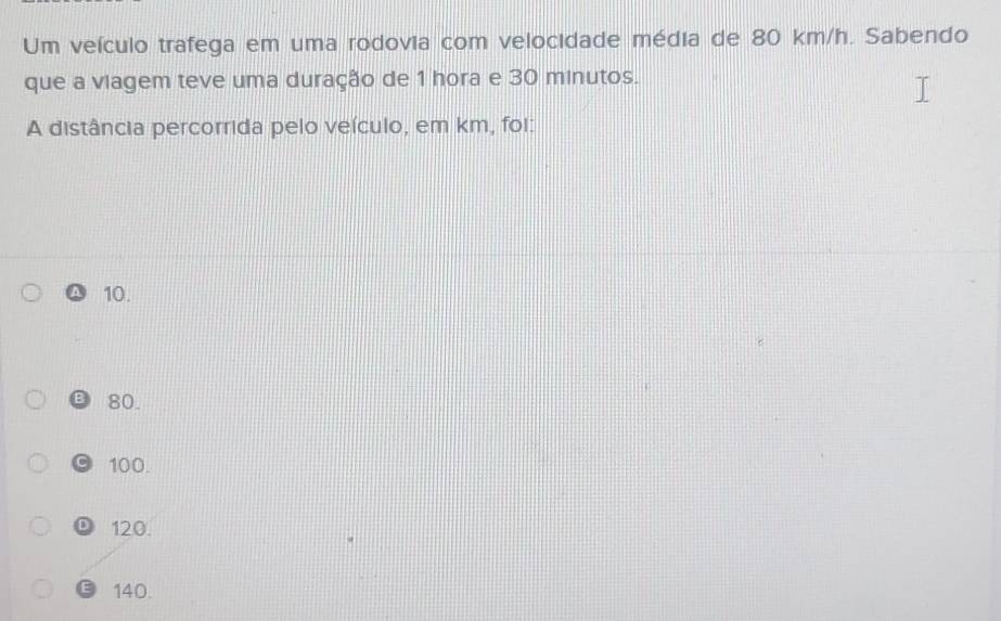 Um veículo trafega em uma rodovia com velocidade média de 80 km/h. Sabendo
que a viagem teve uma duração de 1 hora e 30 minutos.
A distância percorrida pelo veículo, em km, foi:
10.
B 80.
100.
® 120.
E 140.