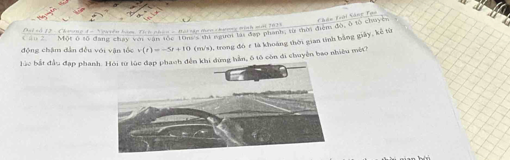 Chân Trời Sáng Tạn 
Đại số 12 - Chương 4 - Nguyên hàm Tích phíc - Bội tập theo chương trinh mới 2025
* ậu 2 Một ở tô đang chạy với vận tốc 10m/s thi người lại đạp phanh, từ thời điệm đô, ô tổ chuyện 
động chậm dần đều với vận tốc v(t)=-5t+10(m/s) 9, trong đó là khoảng thời gian tính bằng giãy, kế từ 
bắc bắt đầu đạp phanhng hần, 6 tô còn di chuyển bao nhiêu mét