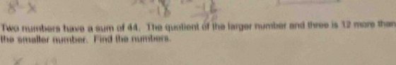 Two numbers have a sum of 44. The quolient of the larger number and three is 32 more than 
the smaller number. Find the numbers.