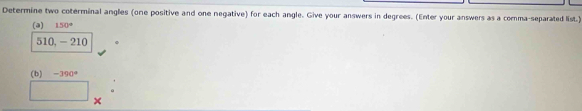 Determine two coterminal angles (one positive and one negative) for each angle. Give your answers in degrees. (Enter your answers as a comma-separated list.) 
(a) 150°
510, -210 。 
(b) -390°
×