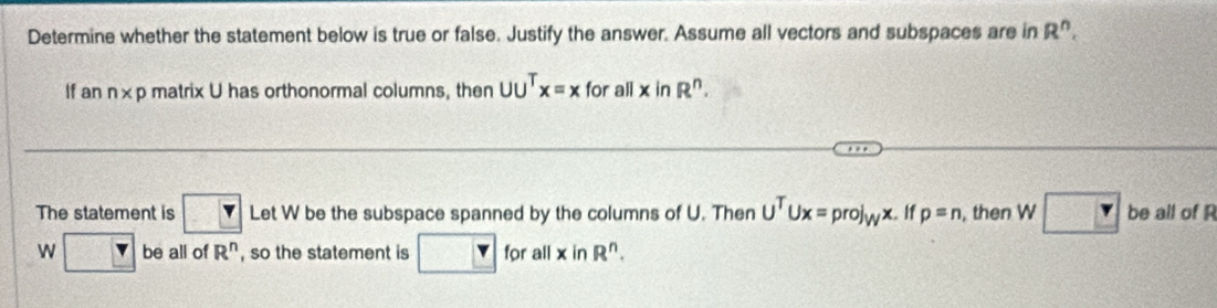 Determine whether the statement below is true or false. Justify the answer. Assume all vectors and subspaces are in R^n. 
If an n* p matrix U has orthonormal columns, then UU^Tx=x for all x in R^n. 
The statement is □ Let W be the subspace spanned by the columns of U. Then U^TUx=prol_Wx. If p=n , then W be all of R
W □ be all of R^n , so the statement is □ for all xinR^n.