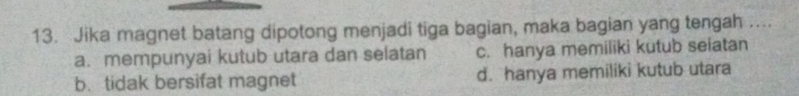 Jika magnet batang dipotong menjadi tiga bagian, maka bagian yang tengah ....
a. mempunyai kutub utara dan selatan c. hanya memiliki kutub seiatan
b. tidak bersifat magnet d. hanya memiliki kutub utara