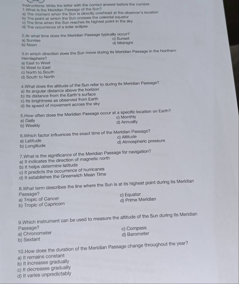 Instructions: Write the letter with the correct answer before the number.
1.What is the Meridian Passage of the Sun?
a) The moment when the Sun is directly overhead at the observer's location
b) The point at which the Sun crosses the celestial equator
c) The time when the Sun reaches its highest point in the sky
d) The occurrence of a solar eclipse
2.At what time does the Meridian Passage typically occur?
a) Sunrise c) Sunset
b) Noon d) Midnight
3.In which direction does the Sun move during its Meridian Passage in the Northern
Hemisphere?
a) East to West
b) West to East
c) North to South
d) South to North
4.What does the altitude of the Sun refer to during its Meridian Passage?
a) Its angular distance above the horizon
b) Its distance from the Earth's surface
c) Its brightness as observed from Earth
d) Its speed of movement across the sky
5.How often does the Meridian Passage occur at a specific location on Earth?
a) Daily c) Monthly
b) Weekly d) Annually
6.Which factor influences the exact time of the Meridian Passage?
a) Latitude c) Altitude
b) Longitude d) Atmospheric pressure
7.What is the significance of the Meridian Passage for navigation?
a) It indicates the direction of magnetic north
b) It helps determine latitude
c) It predicts the occurrence of hurricanes
d) It establishes the Greenwich Mean Time
8.What term describes the line where the Sun is at its highest point during its Meridian
Passage?
a) Tropic of Cancer c) Equator
b) Tropic of Capricorn d) Prime Meridian
9.Which instrument can be used to measure the altitude of the Sun during its Meridian
Passage?
a) Chronometer c) Compass
b) Sextant d) Barometer
10.How does the duration of the Meridian Passage change throughout the year?
a) It remains constant
b) It increases gradually
c) It decreases gradually
d) It varies unpredictably