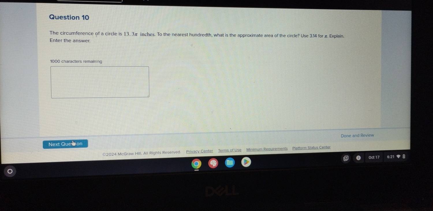 The circumference of a circle is 13. 3π inches. To the nearest hundredth, what is the approximate area of the circle? Use 3.14 for π Explain. 
Enter the answer.
1000 characters remaining 
Next Quession Done and Review 
©2024 McGraw Hill. All Rights Reserved. Privacy Center Terms of Use Minimum Requirements Platform Status Center 
Oct 17