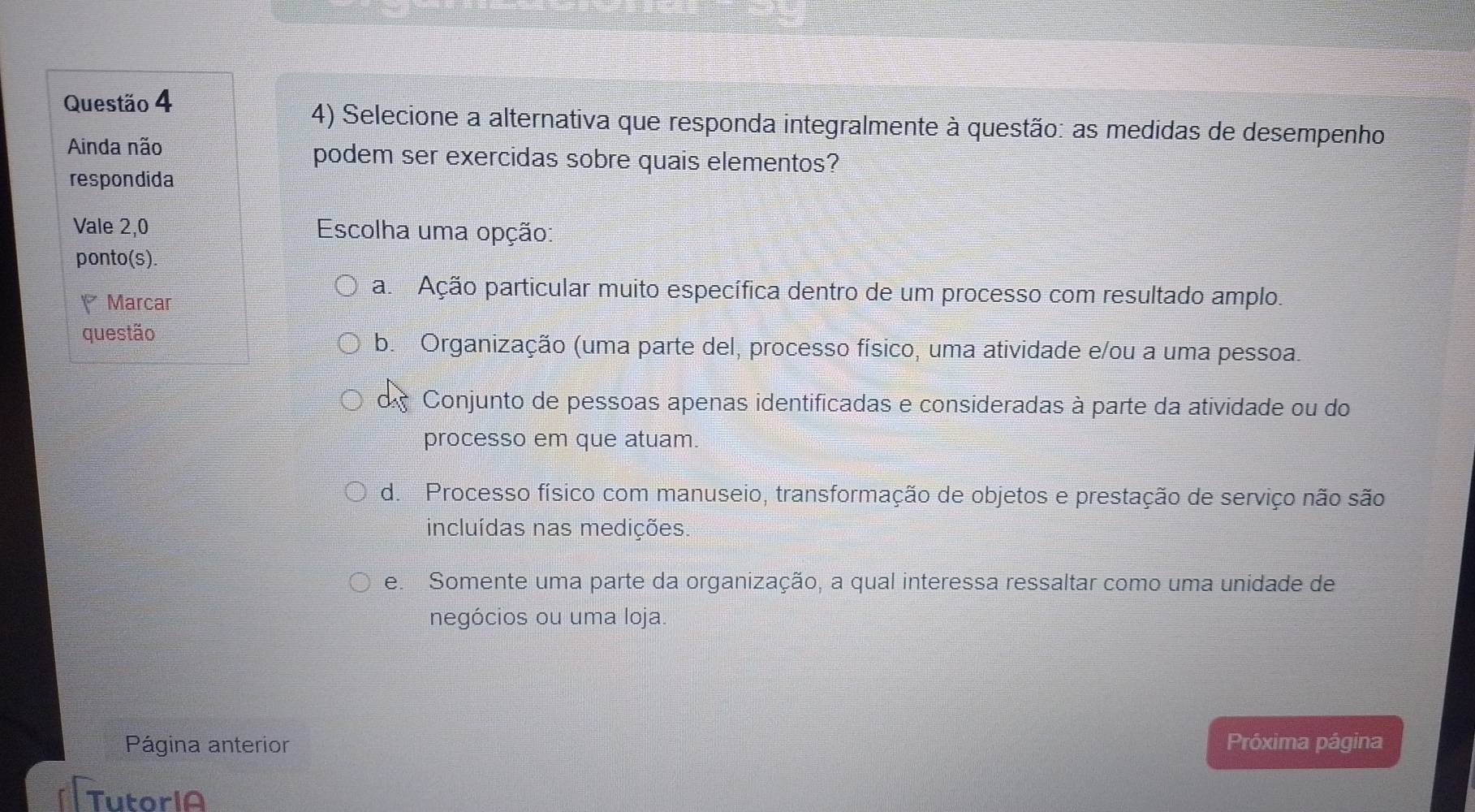 Selecione a alternativa que responda integralmente à questão: as medidas de desempenho
Ainda não podem ser exercidas sobre quais elementos?
respondida
Vale 2,0 Escolha uma opção:
ponto(s).
Marcar
a Ação particular muito específica dentro de um processo com resultado amplo.
questão b. Organização (uma parte del, processo físico, uma atividade e/ou a uma pessoa.
Conjunto de pessoas apenas identificadas e consideradas à parte da atividade ou do
processo em que atuam.
d. Processo físico com manuseio, transformação de objetos e prestação de serviço não são
incluídas nas medições.
e. Somente uma parte da organização, a qual interessa ressaltar como uma unidade de
negócios ou uma loja.
Página anterior Próxima página
TutoriA