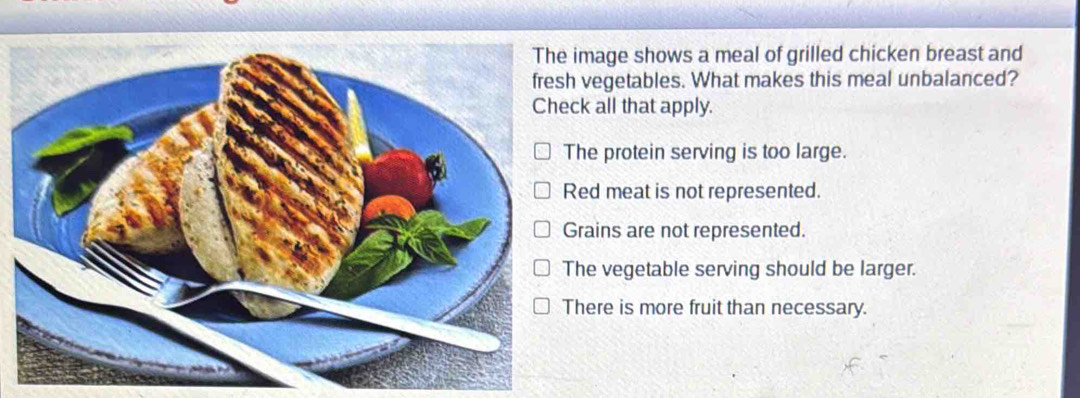 mage shows a meal of grilled chicken breast and
vegetables. What makes this meal unbalanced?
k all that apply.
he protein serving is too large.
ed meat is not represented.
rains are not represented.
he vegetable serving should be larger.
here is more fruit than necessary.