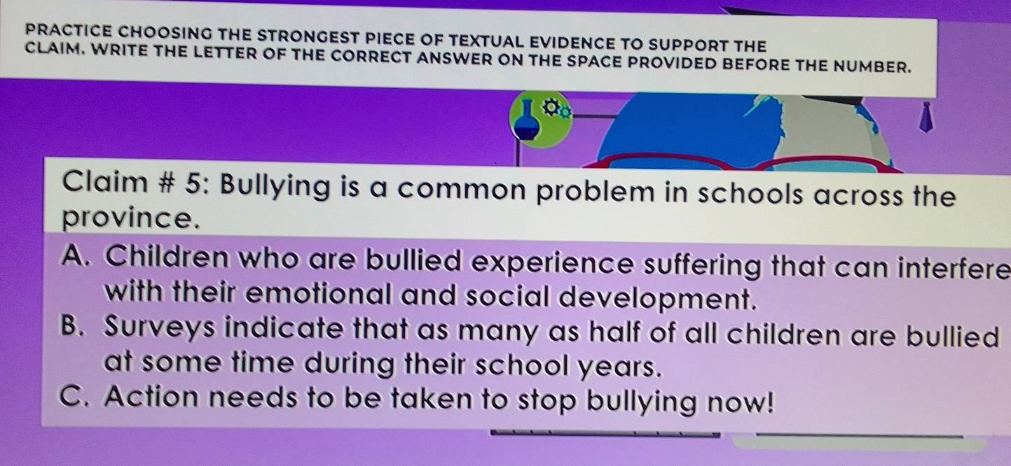 PRACTICE CHOOSING THE STRONGEST PIECE OF TEXTUAL EVIDENCE TO SUPPORT THE 
CLAIM. WRITE THE LETTER OF THE CORRECT ANSWER ON THE SPACE PROVIDED BEFORE THE NUMBER. 
Claim # 5: Bullying is a common problem in schools across the 
province. 
A. Children who are bullied experience suffering that can interfere 
with their emotional and social development. 
B. Surveys indicate that as many as half of all children are bullied 
at some time during their school years. 
C. Action needs to be taken to stop bullying now!