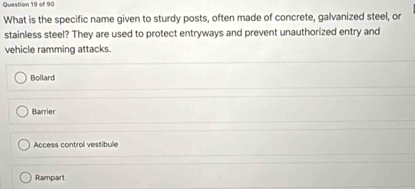 What is the specific name given to sturdy posts, often made of concrete, galvanized steel, or
stainless steel? They are used to protect entryways and prevent unauthorized entry and
vehicle ramming attacks.
Bollard
Barrier
Access control vestibule
Rampart