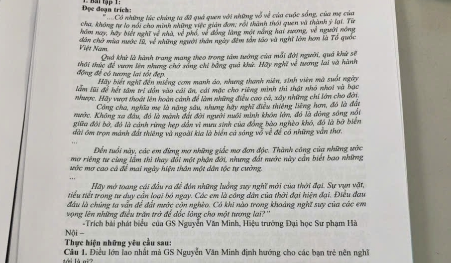 Bai tập 1:
Đọc đoạn trích:
...Có những lúc chúng ta đã quá quen với những vỗ về của cuộc sống, của mẹ của
cha, không tư lo nổi cho mình những việc giản đơn; rồi thành thỏi quen và thành ý lại. Từ
hôm nay, hãy biết nghĩ về nhà, về phổ, về đồng làng một nắng hai sương, về người nông
dân chờ mùa nước lũ, về những người thân ngày đêm tần táo và nghĩ lớn hơn là Tổ quốc
Việt Nam.
Quá khứ là hành trang mang theo trong tâm tưởng của mỗi đời người, quá khứ sẽ
thối thúc để vươn lên nhưng chớ sóng chi băng quả khứ. Hãy nghĩ về tương lai và hành
động để có tương lai tốt đẹp.
Hãy biết nghĩ đến miếng cơm manh áo, nhưng thanh niên, sinh viên mà suốt ngày
lẫm lũi để hết tâm trí dồn vào cái ăn, cái mặc cho riêng mình thì thật nhỏ nhoi và bạc
nhược. Hãy vượt thoát lên hoàn cảnh để làm những điều cao cả, xây những chi lớn cho đời.
Công cha, nghĩa mẹ là nặng sâu, nhưng hãy nghĩ điều thiêng liêng hơn, đó là đất
nước. Không xa đâu, đó là mảnh đất đời người nuôi mình khôn lớn, đó là dòng sông nổi
giữa đôi bờ, đó là cánh rừng hẹp dần vì mữu sinh của đồng bào nghèo khó, đó là bờ biển
đài ôm trọn mảnh đất thiêng và ngoài kia là biển cả sóng vỗ về để có những vẫn thơ.
Đến tuổi này, các em đừng mơ những giấc mơ đơn độc. Thành công của những ước
mơ riêng tư cùng lắm thì thay đổi một phận đời, nhưng đất nước này cần biết bao những
ước mơ cao cả để mai ngày hiện thân một dân tộc tự cường.
…
Hãy mở toang cái đầu ra để đón những luồng suy nghĩ mới của thời đại. Sự vụn vặt,
tiểu tiết trong tư duy cần loại bỏ ngay. Các em là công dân của thời đại hiện đại. Điều đau
đầu là chúng ta vẫn để đất nước còn nghèo. Có khi nào trong khoảng nghĩ suy của các em
vọng lên những điều trăn trở để đốc lòng cho một tương lai? ''
-Trích bài phát biểu của GS Nguyễn Văn Minh, Hiệu trưởng Đại học Sư phạm Hà
Nội =
Thực hiện những yêu cầu sau:
Câu 1. Điều lớn lao nhất mà GS Nguyễn Văn Minh định hướng cho các bạn trẻ nên nghĩ
tới là gi?