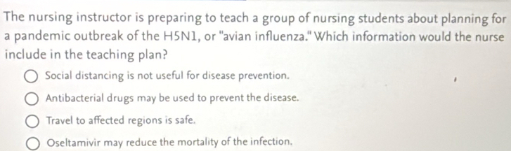 The nursing instructor is preparing to teach a group of nursing students about planning for
a pandemic outbreak of the H5N1, or "avian influenza." Which information would the nurse
include in the teaching plan?
Social distancing is not useful for disease prevention.
Antibacterial drugs may be used to prevent the disease.
Travel to affected regions is safe.
Oseltamivir may reduce the mortality of the infection,