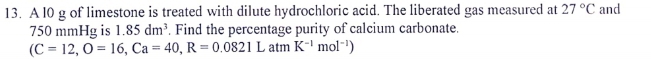 A l0 g of limestone is treated with dilute hydrochloric acid. The liberated gas measured at 27°C and
750 mmHg is 1.85dm^3. Find the percentage purity of calcium carbonate. 
(C=12, O=16, Ca=40, R=0.0821L atm K^(-1)mol^(-1))