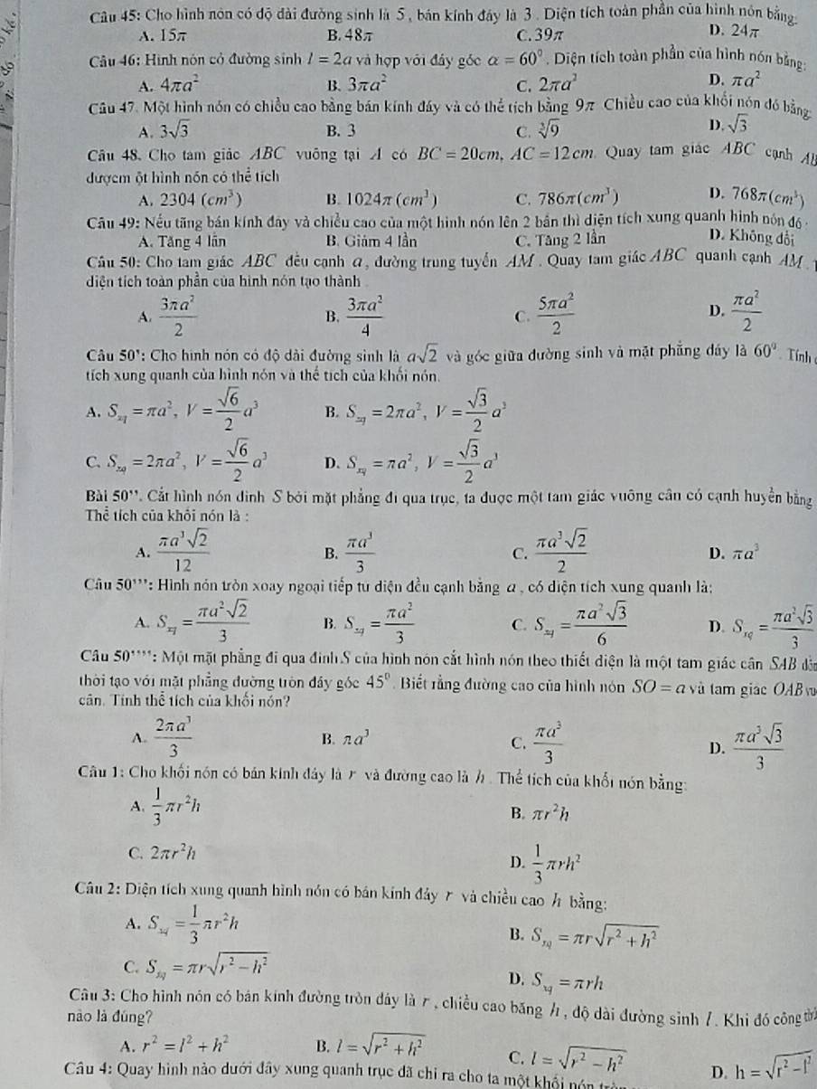 Cho hình nôn có độ đài đường sinh là 5 , bán kính đây là 3 . Diện tích toàn phần của hình nón bằng
A. 15π B. 48π C.39π
D. 24π
Câu 46: Hình nón cỏ đường sinh l=2a và hợp với đây gốc alpha =60°. Diện tích toàn phần của hình nón bằng:
A. 4π a^2 B. 3π a^2 C. 2π a^2
D. π a^2
Câu 47. Một hình nón có chiều cao bằng bán kính đây và có thể tích bằng 9π Chiều cao của khổi nón đó bằng
A. 3sqrt(3) B. 3 C. sqrt[3](9)
D. sqrt(3)
Câu 48. Cho tam giảo ABC vuông tại A có BC=20cm,AC=12cm Quay tam giác ABC cạnh
đượcm ột hình nón có thể tích
A. 2304(cm^3) B. 1024π (cm^3) C. 786π (cm^3) D. 768π (cm^3)
Câu 49: Nếu tãng bán kính đây và chiều cao của một hình nón lên 2 bản thì diện tích xung quanh hình nón độ -
A. Tăng 4 lần B. Giám 4 lần C. Tăng 2 lần D. Không đổi
Câu 50: Cho tam giác ABC đều cạnh a, đường trung tuyển AM . Quay tam giác ABC quanh cạnh AM 
diện tích toàn phần của hình nón tạo thành
A.  3π a^2/2   3π a^2/4  C.  5π a^2/2   π a^2/2 
B.
D.
Câu 50° ': Cho hình nón có độ dài đường sinh là asqrt(2) và góc giữa đường sinh và mặt phẳng đáy là 60° Tính
tích xung quanh của hình nón và thể tích của khối nón.
A. S_x_1=π a^2,V= sqrt(6)/2 a^3 B. S_xy=2π a^2,V= sqrt(3)/2 a^3
C. S_xq=2π a^2,V= sqrt(6)/2 a^3 D. S_x_1=π a^2,V= sqrt(3)/2 a^3
Bài 50'' C. Cất hình nón đình S bởi mặt phẳng đi qua trục, ta được một tam giác vuỡng cân có cạnh huyền bằng
Thể tích của khối nón là :
A.  π a^3sqrt(2)/12   π a^3/3  C.  π a^3sqrt(2)/2  D. π a^3
B.
Câu 50''' *: Hình nón tròn xoay ngoại tiếp tư diện đều cạnh bằng α , có diện tích xung quanh là:
A. S_xy= π a^2sqrt(2)/3  B. S_5/= π a^2/3  C. S_xy= π a^2sqrt(3)/6  D. S_xq= π a^2sqrt(3)/3 
Câu 50^(·s) * : Một mặt phẳng đi qua đinh S của hình nón cắt hình nón theo thiết điện là một tam giác canSAB dāo
thời tạo với mặt phẳng đường tròn đây góc 45° Biết rằng đường cao của hình nón SO=a và tam giác OAB 
cân. Tính thể tích của khối nón?
A.  2π a^3/3   π a^3/3   π a^3sqrt(3)/3 
B. π a^3
C.
D.
Câu 1: Cho khối nón có bản kinh đây là r và đường cao là h. Thể tích của khổi nón bằng:
A.  1/3 π r^2h
B. π r^2h
C. 2π r^2h
D.  1/3 π rh^2
Câu 2: Diện tích xung quanh hình nón có bán kính đảy 7 và chiều cao h bằng:
A. S_14= 1/3 π r^2h
B. S_xq=π rsqrt(r^2+h^2)
C. S_xy=π rsqrt(r^2-h^2)
D. S_xq=π rh
Câu 3: Cho hình nón có bán kính đường tròn đảy là r, chiều cao băng h, độ dài đường sinh /. Khi đó công ừờ
nào là đúng?
A. r^2=l^2+h^2 B. l=sqrt(r^2+h^2) C. l=sqrt(r^2-h^2) D. h=sqrt(r^2-l^2)
Câu 4: Quay hình nào dưới đây xung quanh trục đã chỉ ra cho ta một khổi nón trò