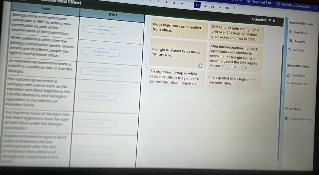 nd Effect
2 Save and Exit Submit as Completed
6 7 8 9 10 1 12 13 14
15
Cae
Question # 6 Access[bility Tools
k legislators are expelled Black males gain voting rights
office. and over 30 Black legislators
Read Almud
are elected to office in 1868. Magnify
gia is placed back under legislators were elected to
After Reconstruction, no Black Tr Font Size
serve in the Georgia General
ary rule.
Movement of the 1960s.
Assembly until the Civil Rights Annotation Tools
ganized group of white Highlighter
E
nts attack the peaceful The expelled Black legislators
T
st and shoot marchers. are reinstated.
B Ammiatisto Tex'》
s
e
)
C
a Other Tools
St
St
Assignoand Noces
as 
* j
Ms
c 
te
Seo