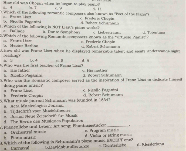 How old was Chopin when he began to play piano?
a. 4 b. 7 c. 9 d. 11
0.Which of the following romantic composers also known as “Poet of the Piano”?
a. Franz Liszt c. Frederic Chopin
b. Nicollo Paganini d. Robert Schumann
1.Which of the following is NOT Liszt's piano works?
a. Ballade b. Dante Symphony c. Liebestraum d. Totentanz
2. Which of the following Romantic composers known as the “virtuoso Pianist”?
a. Franz Liszt c. Frederic Chopin
b. Hector Berlioz d. Robert Schumann
B.How old was Franz Liszt when he displayed remarkable talent and easily understands sight
reading?
a. 3 b. 4 c. 5 d. 6
4. Who was the first teacher of Franz Liszt?
a. His father c. His mother
b. Nicollo Paganini d. Robert Schumann
5.Who was the Romantic composer served as the inspiration of Franz Liszt to dedicate himself
doing piano music?
a. Franz Liszt c. Nicollo Paganini
b. Frederic Chopin d. Robert Schumann
5. What music journal Schumann was founded in 1834?
a. Acta Musicologica Journal
b. Tijdschrift voor Muziektheorie
c. Jornal Neue Zeitschrift fur Musik
d. The Revue des Musiques Populairos
7. Frauenliebe und Leben: Art song; Phantasiestucke: _.
a. Orchestral music c. Program music
b. Piano music d. Violin or string music
B.Which of the following is Schumann’s piano music EXCEPT one?
a. Carnaval b.Davidsbundlertanze c. Dichterliebe d. Kleisleriana