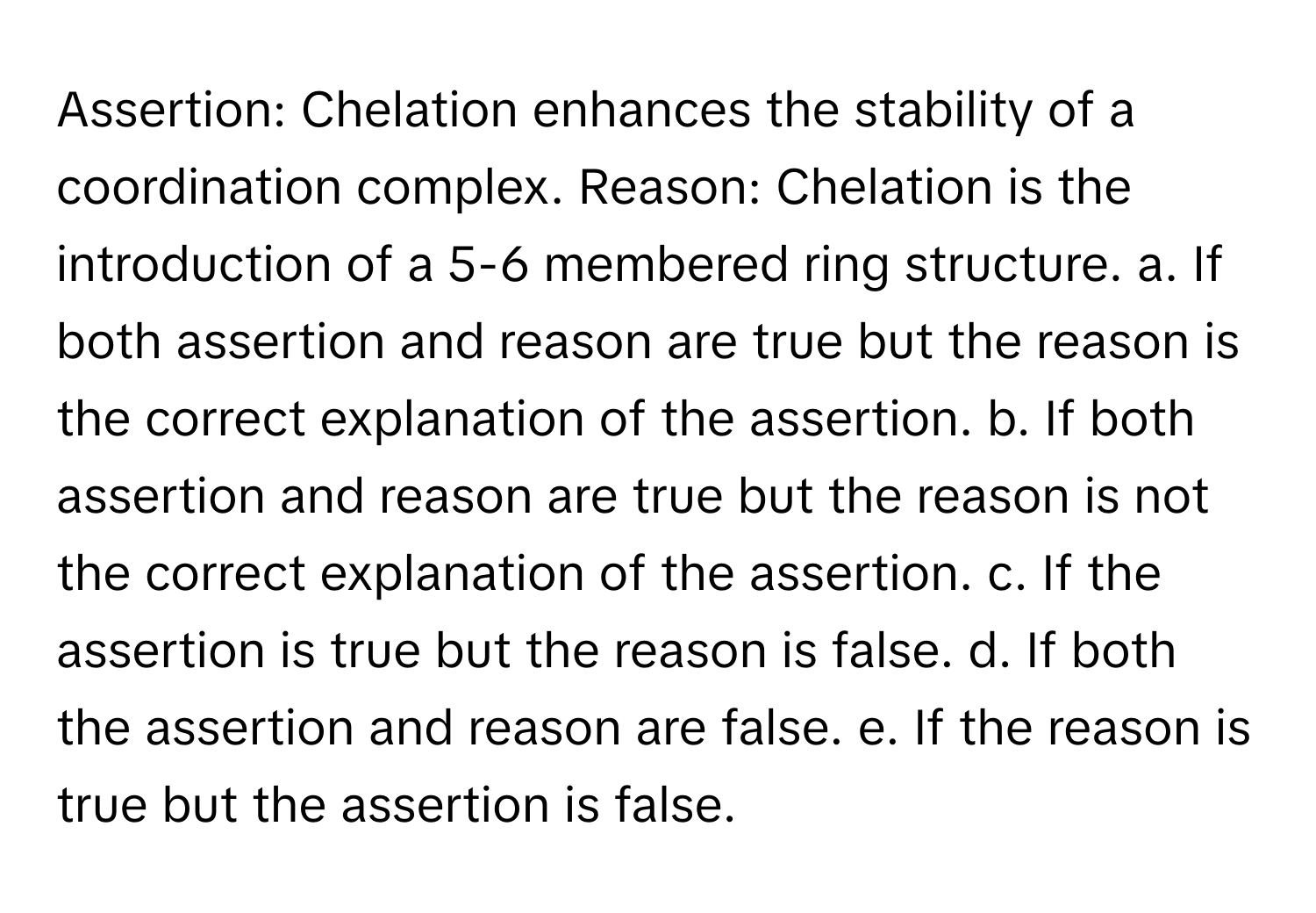 Assertion: Chelation enhances the stability of a coordination complex. Reason: Chelation is the introduction of a 5-6 membered ring structure. a. If both assertion and reason are true but the reason is the correct explanation of the assertion. b. If both assertion and reason are true but the reason is not the correct explanation of the assertion. c. If the assertion is true but the reason is false. d. If both the assertion and reason are false. e. If the reason is true but the assertion is false.