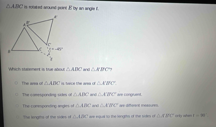 △ ABC is rotated around point E by an angle t.
Which statement is true about △ ABC and △ A'B'C' ?
The area of △ ABC is twice the area of △ A'B'C'.
The corresponding sides of △ ABC and △ A'B'C' are congruent.
The corresponding angles of △ ABC and △ A'B'C' are different measures.
The lengths of the sides of △ ABC are equal to the lengths of the sides of △ A'B'C' only when t=90°.