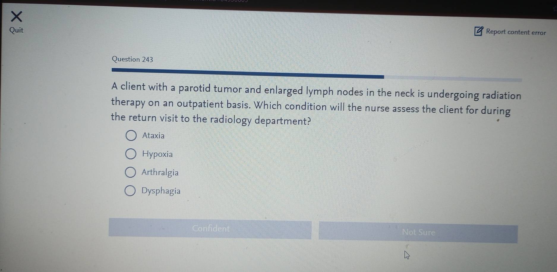 Quit Report content error
Question 243
A client with a parotid tumor and enlarged lymph nodes in the neck is undergoing radiation
therapy on an outpatient basis. Which condition will the nurse assess the client for during
the return visit to the radiology department?
Ataxia
Hypoxia
Arthralgia
Dysphagia
Confident Not Sure