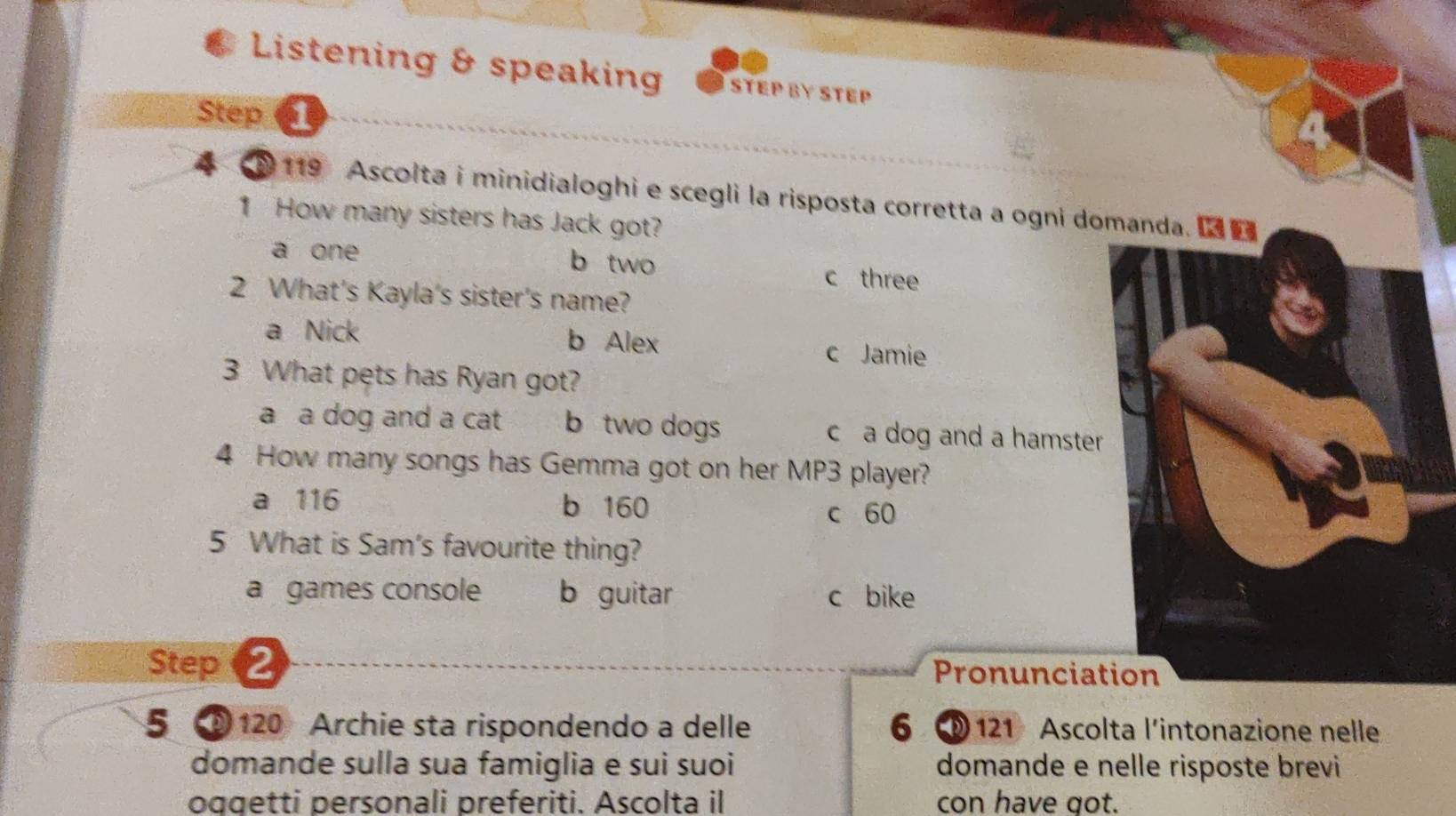 Listening & speaking STEP BY STEP
Step 1
119 Ascolta i minidialoghi e scegli la risposta corretta a ogni domand
1 How many sisters has Jack got?
a one b two c three
2 What's Kayla's sister's name?
a Nick b Alex c Jamie
3 What pets has Ryan got?
a a dog and a cat b two dogs ca dog and a hamster 
4 How many songs has Gemma got on her MP3 player?
a 116 b 160
c 60
5 What is Sam's favourite thing?
a games console b guitar c bike
Step 2 Pronuncia
5 120 Archie sta rispondendo a delle 6 121 Ascolta l’intonazione nelle
domande sulla sua famiglia e sui suoi domande e nelle risposte brevi
oggetti personali preferiti. Ascolta i con have got.