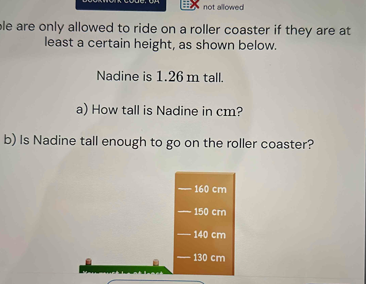 not allowed
ble are only allowed to ride on a roller coaster if they are at 
least a certain height, as shown below.
Nadine is 1.26 m tall.
a) How tall is Nadine in cm?
b) Is Nadine tall enough to go on the roller coaster?
160 cm
150 crn
140 cm
130 cm