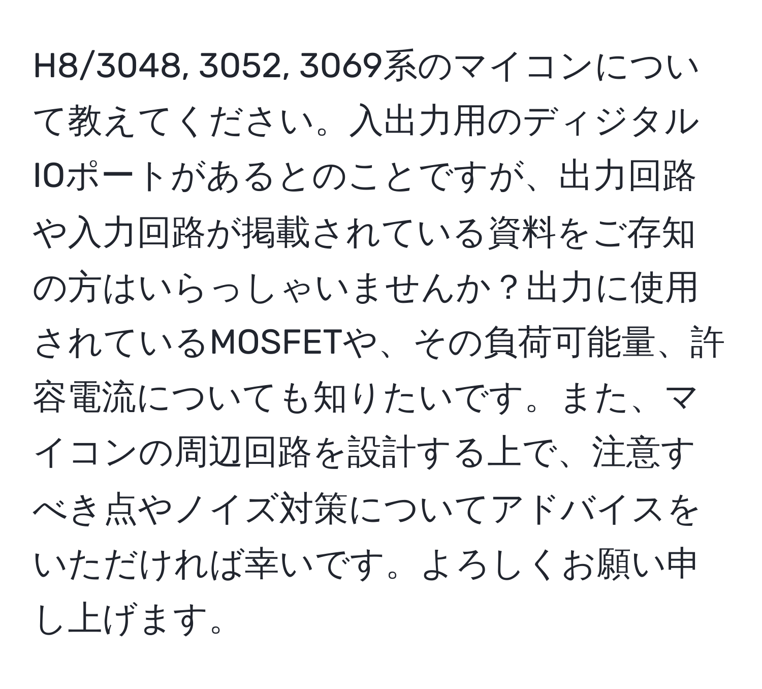 H8/3048, 3052, 3069系のマイコンについて教えてください。入出力用のディジタルIOポートがあるとのことですが、出力回路や入力回路が掲載されている資料をご存知の方はいらっしゃいませんか？出力に使用されているMOSFETや、その負荷可能量、許容電流についても知りたいです。また、マイコンの周辺回路を設計する上で、注意すべき点やノイズ対策についてアドバイスをいただければ幸いです。よろしくお願い申し上げます。