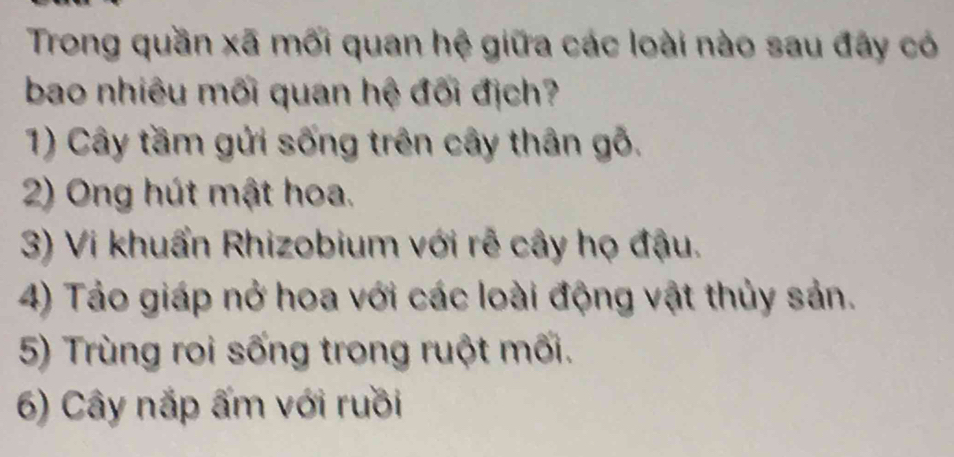 Trong quần xã mối quan hệ giữa các loài nào sau đãy có 
bao nhiêu mối quan hệ đối địch? 
1) Cây tầm gửi sống trên cây thân gỗ. 
2) Ong hút mật hoa. 
3) Vi khuẩn Rhizobium với rễ cây họ đậu. 
4) Tảo giáp nở hoa với các loài động vật thủy sản. 
5) Trùng roi sống trong ruột mối. 
6) Cây nắp ấm với ruồi