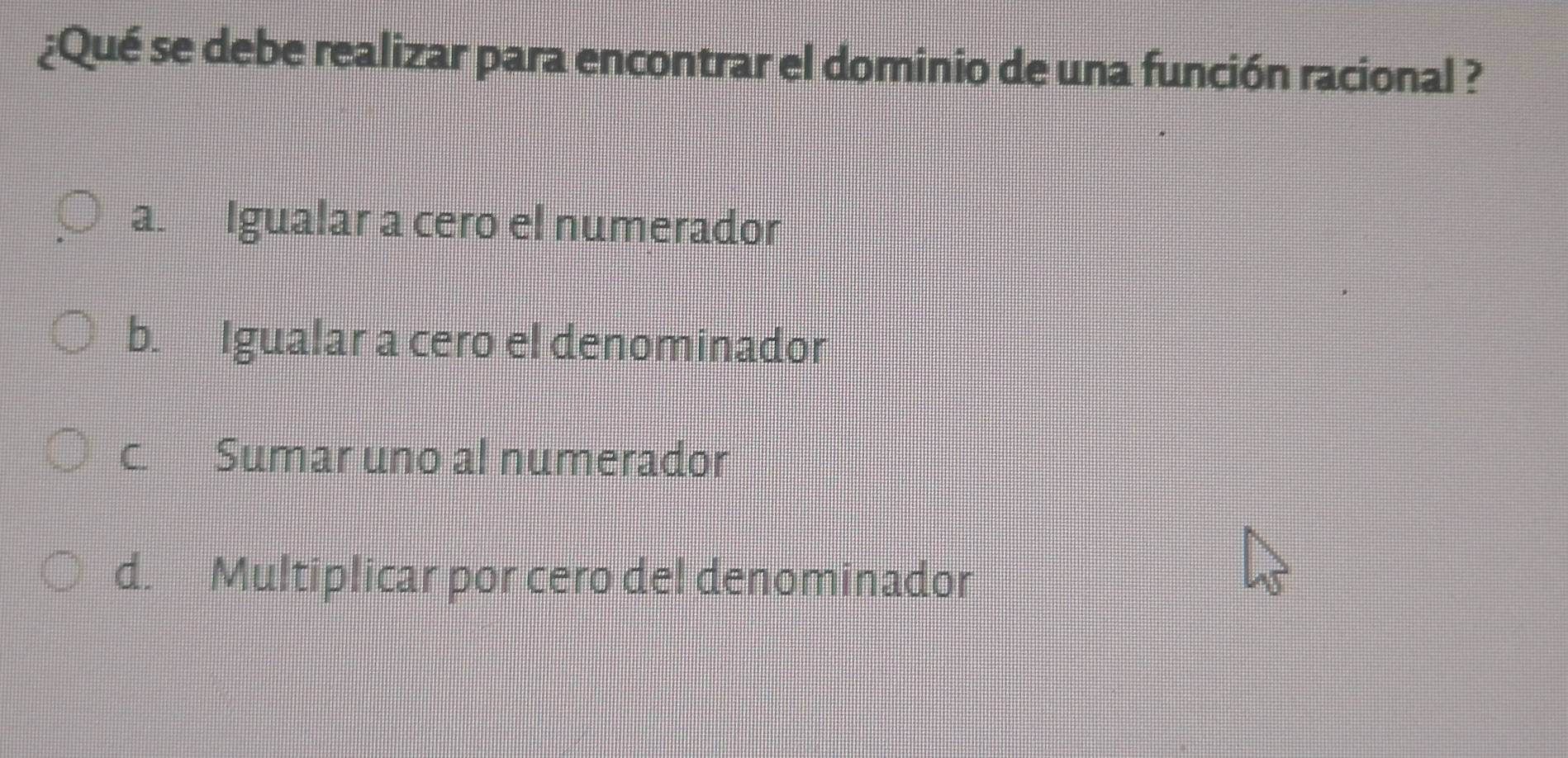 ¿Qué se debe realizar para encontrar el dominio de una función racional ?
a. Igualar a cero el numerador
b. Igualar a cero el denominador
c. Sumar uno al numerador
d. Multiplicar por cero del denominador