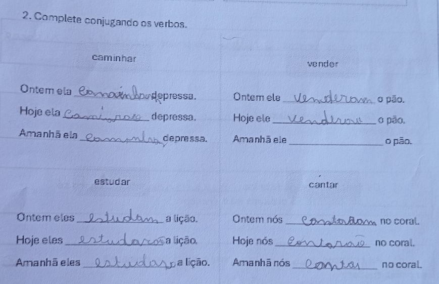 Complete conjugando os verbos. 
caminhar 
vender 
Ontem ela _ depressa. Ontem ele _o pão. 
Hoje ela_ depressa. Hoje ele_ 
o pão, 
Amanhāela _depressa. Amanhā ele _o pão. 
estudar cantar 
Ontem eles _a lição. Ontem nós _no coral. 
Hoje eles _a lição. Hoje nós_ no coral. 
Amanhãeles_ a lição. Amanhã nós _no coral.