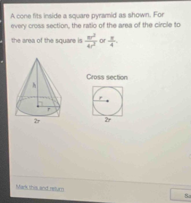 A cone fits inside a square pyramid as shown. For 
every cross section, the ratio of the area of the circle to 
the area of the square is  π r^2/4r^2  or  π /4 . 
Cross section 
Mark this and return 
Sa