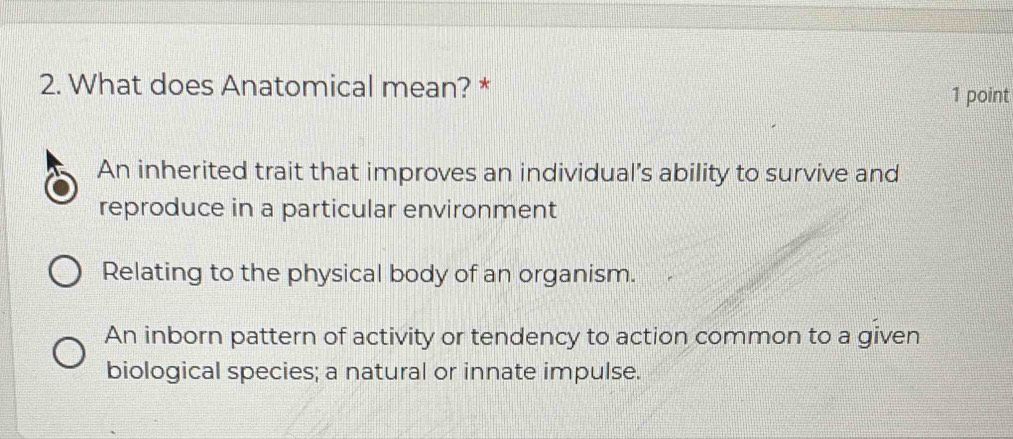 What does Anatomical mean? *
1 point
An inherited trait that improves an individual’s ability to survive and
reproduce in a particular environment
Relating to the physical body of an organism.
An inborn pattern of activity or tendency to action common to a given
biological species; a natural or innate impulse.