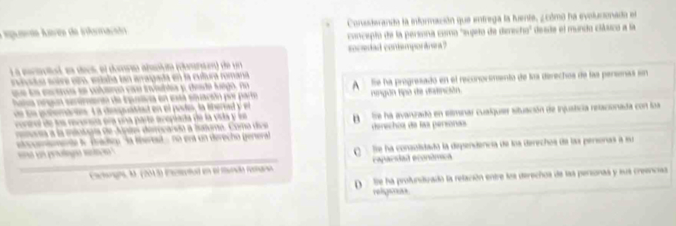 A puerto Avés de irformaçião Consderando la información que entrega la fuente, ¿ cómo ha evolucionada el
concepto de la persona como 'sujeto de deecho' desde el mundo clibuco a la
ocedad contemporánea ?
L a eacotal ee decs, el domro absclto (clomnt) de un
lvat e soire elto, estaba tan arragada en la cultura romana
une ls enceros ee volmron cou iisblea y deade luego, no fie ha pregresado en el reconocimento de loa derechos de las persenas sn
A
hata aepun eerementn de ipurtiva en está stuación por parto fingún tipo de definción.
e le potemaren. L a dipuátiad en el pade, la lberiad y el
orol de los recorsta em una parte ecepiada de la vida y ln fe ha avanizada en eliminar cualquier situación de injusticia relacionada con loa
nor sa a la miología de Júpies dirocarsão a Iatoma. Coma dice
etcoiemente l Bradig: 'la tberet - no era un derecho general derechos da las personas
peng t Te ha consolidado la dispendencia de loa derechos de las personas a mu
Cactooría, M. (203) ictentod en el munda reana capacidad econúmica
D Se ha profundizado la relación entre los derechos de las personas y sus creencias
religsas.