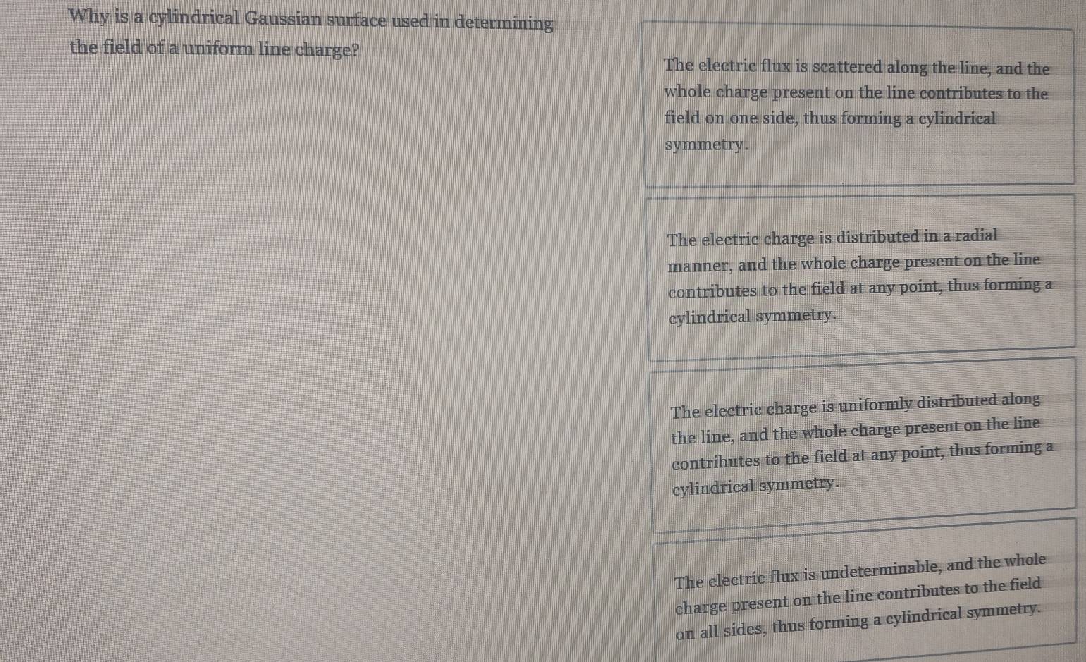 Why is a cylindrical Gaussian surface used in determining
the field of a uniform line charge?
The electric flux is scattered along the line, and the
whole charge present on the line contributes to the
field on one side, thus forming a cylindrical
symmetry.
The electric charge is distributed in a radial
manner, and the whole charge present on the line
contributes to the field at any point, thus forming a
cylindrical symmetry.
The electric charge is uniformly distributed along
the line, and the whole charge present on the line
contributes to the field at any point, thus forming a
cylindrical symmetry.
The electric flux is undeterminable, and the whole
charge present on the line contributes to the field 
on all sides, thus forming a cylindrical symmetry.